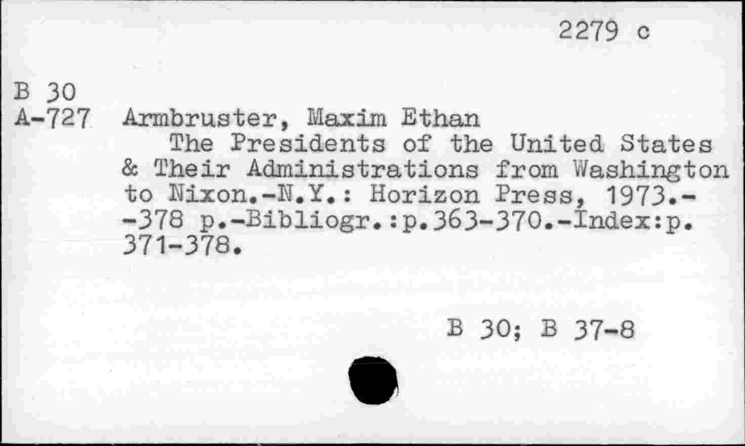 ﻿2279 c
B 30
A-727 Armbruster, Maxim Ethan
The Presidents of the United States & Their Administrations from Washington to Nixon.-N.Y.: Horizon Press, 1973.--378 p.-Bibliogr.:p.363-370.-Index:p. 371-378.
B 30; B 37-8